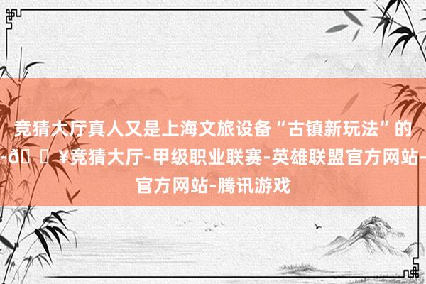 竞猜大厅真人又是上海文旅设备“古镇新玩法”的立异探索-🔥竞猜大厅-甲级职业联赛-英雄联盟官方网站-腾讯游戏