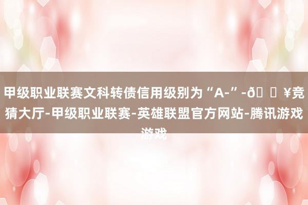甲级职业联赛文科转债信用级别为“A-”-🔥竞猜大厅-甲级职业联赛-英雄联盟官方网站-腾讯游戏
