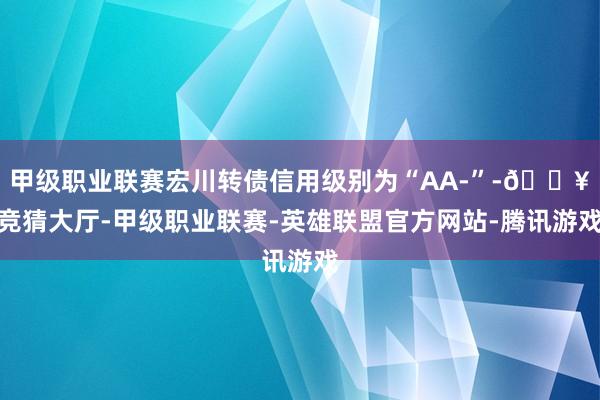 甲级职业联赛宏川转债信用级别为“AA-”-🔥竞猜大厅-甲级职业联赛-英雄联盟官方网站-腾讯游戏