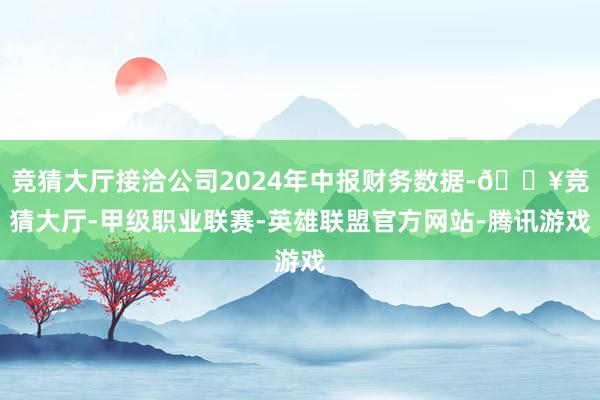 竞猜大厅接洽公司2024年中报财务数据-🔥竞猜大厅-甲级职业联赛-英雄联盟官方网站-腾讯游戏