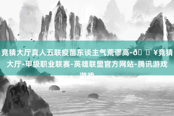 竞猜大厅真人五联疫苗东谈主气荒谬高-🔥竞猜大厅-甲级职业联赛-英雄联盟官方网站-腾讯游戏