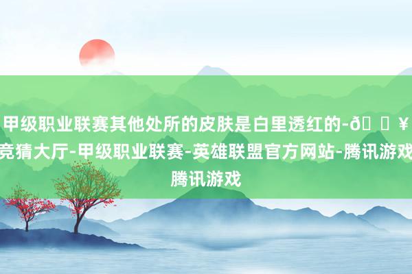 甲级职业联赛其他处所的皮肤是白里透红的-🔥竞猜大厅-甲级职业联赛-英雄联盟官方网站-腾讯游戏