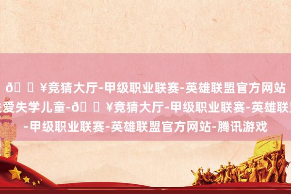 🔥竞猜大厅-甲级职业联赛-英雄联盟官方网站-腾讯游戏为进一步关爱失学儿童-🔥竞猜大厅-甲级职业联赛-英雄联盟官方网站-腾讯游戏