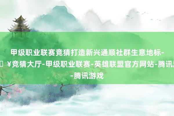 甲级职业联赛竞猜打造新兴通顺社群生意地标-🔥竞猜大厅-甲级职业联赛-英雄联盟官方网站-腾讯游戏