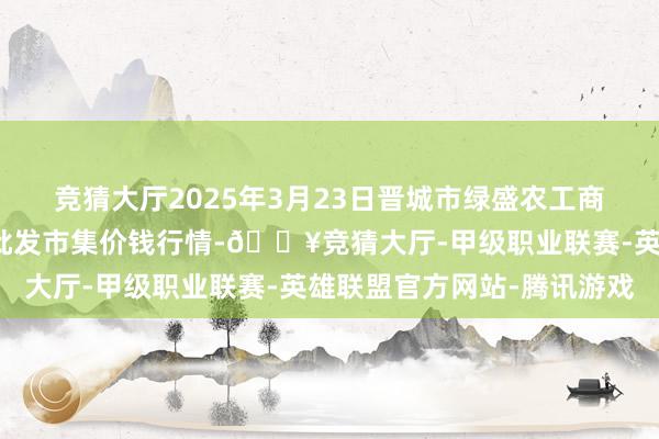 竞猜大厅2025年3月23日晋城市绿盛农工商实业有限公司农副居品批发市集价钱行情-🔥竞猜大厅-甲级职业联赛-英雄联盟官方网站-腾讯游戏