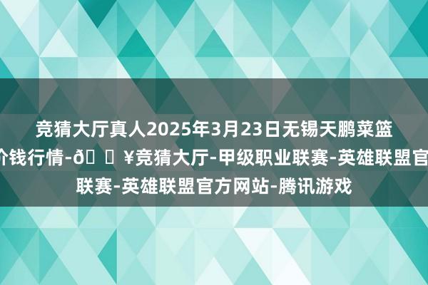 竞猜大厅真人2025年3月23日无锡天鹏菜篮子工程有限公司价钱行情-🔥竞猜大厅-甲级职业联赛-英雄联盟官方网站-腾讯游戏