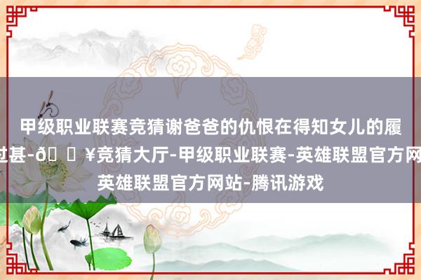甲级职业联赛竞猜谢爸爸的仇恨在得知女儿的履历后达到了过甚-🔥竞猜大厅-甲级职业联赛-英雄联盟官方网站-腾讯游戏