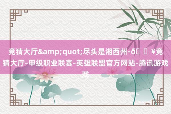 竞猜大厅&quot;尽头是湘西州-🔥竞猜大厅-甲级职业联赛-英雄联盟官方网站-腾讯游戏