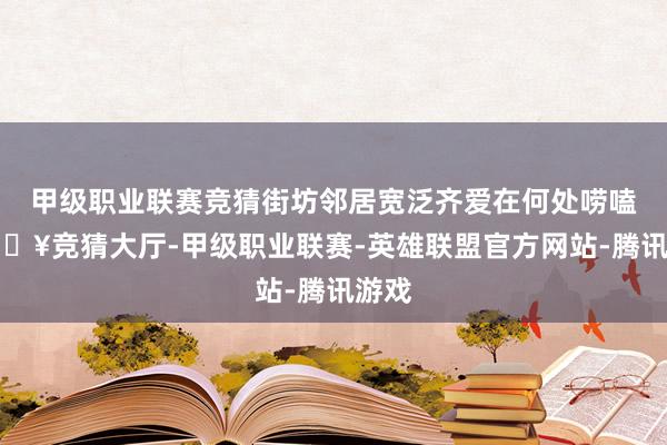 甲级职业联赛竞猜街坊邻居宽泛齐爱在何处唠嗑-🔥竞猜大厅-甲级职业联赛-英雄联盟官方网站-腾讯游戏