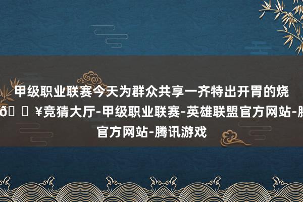 甲级职业联赛今天为群众共享一齐特出开胃的烧烤大蒜-🔥竞猜大厅-甲级职业联赛-英雄联盟官方网站-腾讯游戏