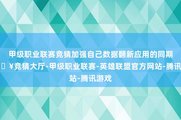 甲级职业联赛竞猜加强自己数据翻新应用的同期-🔥竞猜大厅-甲级职业联赛-英雄联盟官方网站-腾讯游戏