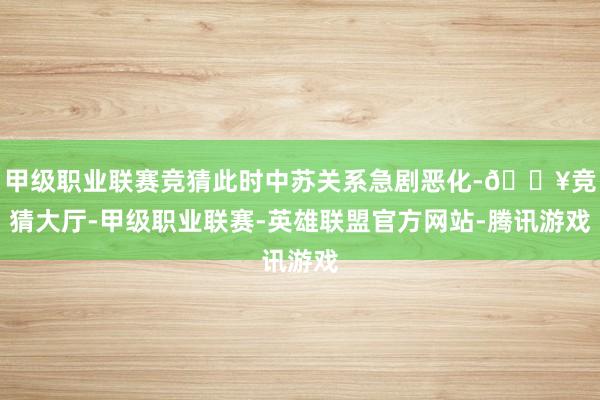甲级职业联赛竞猜此时中苏关系急剧恶化-🔥竞猜大厅-甲级职业联赛-英雄联盟官方网站-腾讯游戏