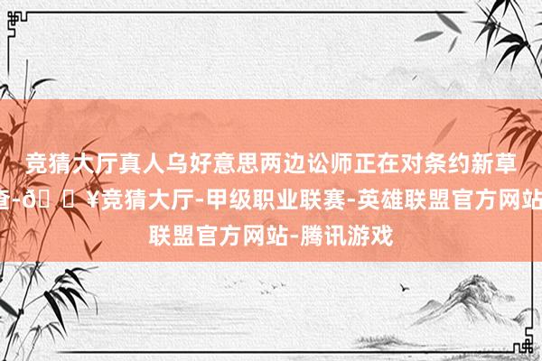 竞猜大厅真人乌好意思两边讼师正在对条约新草案进行询查-🔥竞猜大厅-甲级职业联赛-英雄联盟官方网站-腾讯游戏