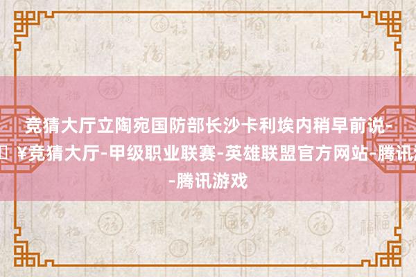 竞猜大厅立陶宛国防部长沙卡利埃内稍早前说-🔥竞猜大厅-甲级职业联赛-英雄联盟官方网站-腾讯游戏