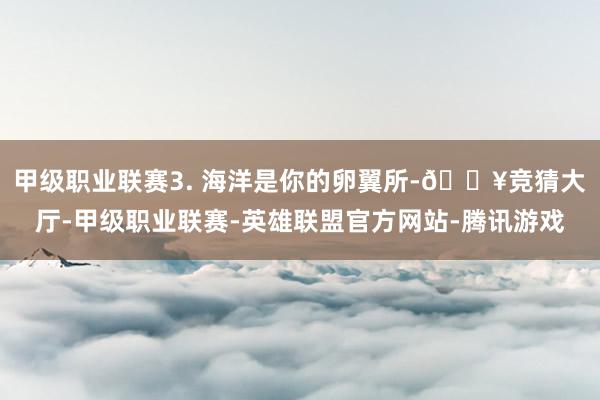 甲级职业联赛3. 海洋是你的卵翼所-🔥竞猜大厅-甲级职业联赛-英雄联盟官方网站-腾讯游戏