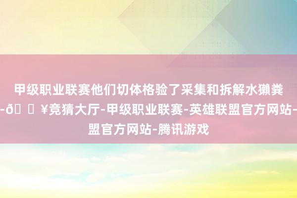 甲级职业联赛他们切体格验了采集和拆解水獺粪便的历程-🔥竞猜大厅-甲级职业联赛-英雄联盟官方网站-腾讯游戏
