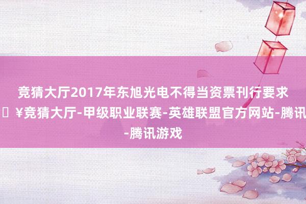 竞猜大厅2017年东旭光电不得当资票刊行要求-🔥竞猜大厅-甲级职业联赛-英雄联盟官方网站-腾讯游戏