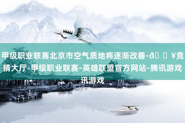 甲级职业联赛北京市空气质地将逐渐改善-🔥竞猜大厅-甲级职业联赛-英雄联盟官方网站-腾讯游戏