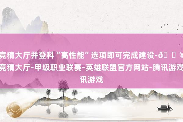 竞猜大厅并登科“高性能”选项即可完成建设-🔥竞猜大厅-甲级职业联赛-英雄联盟官方网站-腾讯游戏