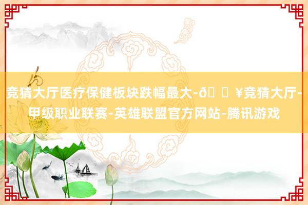 竞猜大厅医疗保健板块跌幅最大-🔥竞猜大厅-甲级职业联赛-英雄联盟官方网站-腾讯游戏