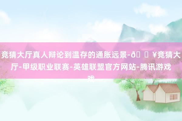 竞猜大厅真人辩论到温存的通胀远景-🔥竞猜大厅-甲级职业联赛-英雄联盟官方网站-腾讯游戏