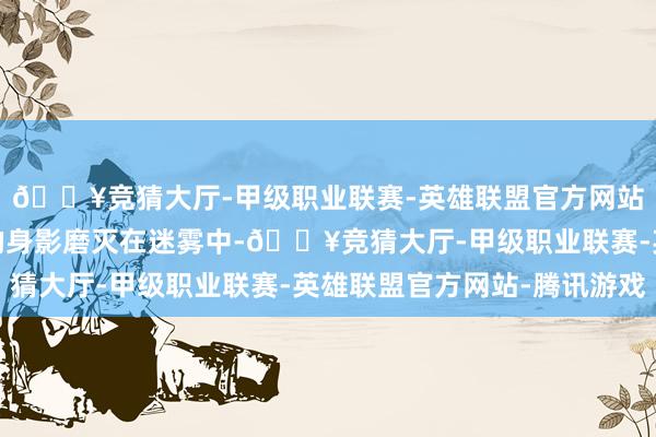 🔥竞猜大厅-甲级职业联赛-英雄联盟官方网站-腾讯游戏直到叶尘的身影磨灭在迷雾中-🔥竞猜大厅-甲级职业联赛-英雄联盟官方网站-腾讯游戏