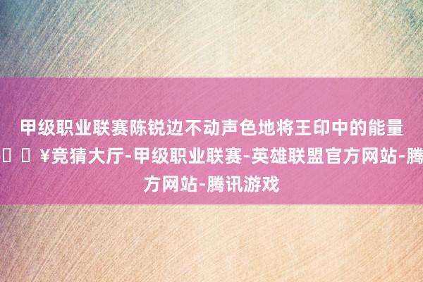 甲级职业联赛陈锐边不动声色地将王印中的能量接管-🔥竞猜大厅-甲级职业联赛-英雄联盟官方网站-腾讯游戏