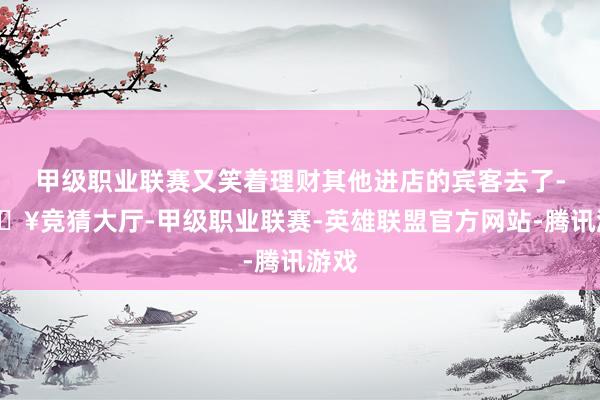 甲级职业联赛又笑着理财其他进店的宾客去了-🔥竞猜大厅-甲级职业联赛-英雄联盟官方网站-腾讯游戏