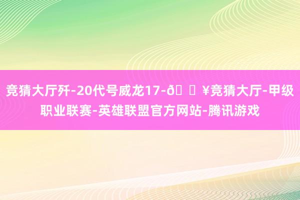 竞猜大厅歼-20代号威龙17-🔥竞猜大厅-甲级职业联赛-英雄联盟官方网站-腾讯游戏