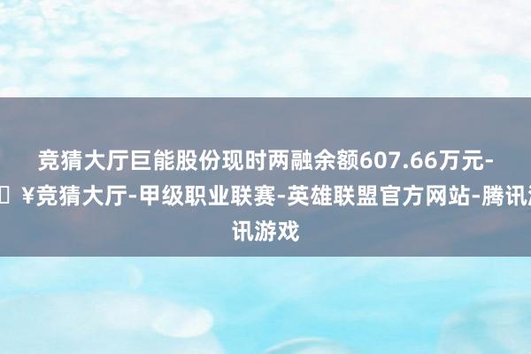 竞猜大厅巨能股份现时两融余额607.66万元-🔥竞猜大厅-甲级职业联赛-英雄联盟官方网站-腾讯游戏