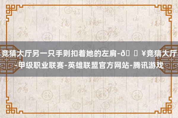 竞猜大厅另一只手则扣着她的左肩-🔥竞猜大厅-甲级职业联赛-英雄联盟官方网站-腾讯游戏