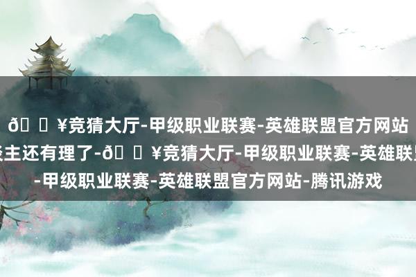🔥竞猜大厅-甲级职业联赛-英雄联盟官方网站-腾讯游戏你偷男东谈主还有理了-🔥竞猜大厅-甲级职业联赛-英雄联盟官方网站-腾讯游戏