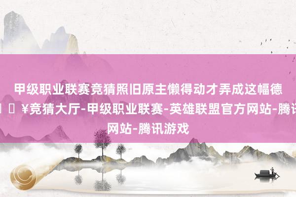甲级职业联赛竞猜照旧原主懒得动才弄成这幅德行-🔥竞猜大厅-甲级职业联赛-英雄联盟官方网站-腾讯游戏