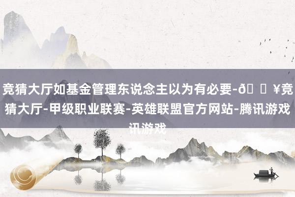 竞猜大厅如基金管理东说念主以为有必要-🔥竞猜大厅-甲级职业联赛-英雄联盟官方网站-腾讯游戏