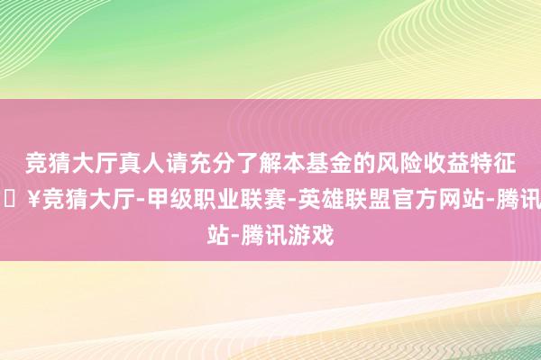 竞猜大厅真人请充分了解本基金的风险收益特征-🔥竞猜大厅-甲级职业联赛-英雄联盟官方网站-腾讯游戏