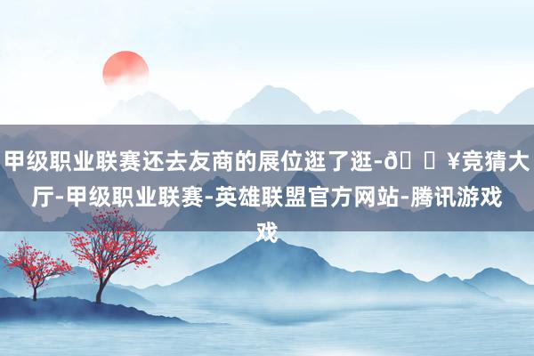 甲级职业联赛还去友商的展位逛了逛-🔥竞猜大厅-甲级职业联赛-英雄联盟官方网站-腾讯游戏
