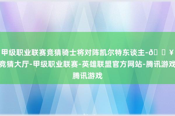 甲级职业联赛竞猜骑士将对阵凯尔特东谈主-🔥竞猜大厅-甲级职业联赛-英雄联盟官方网站-腾讯游戏