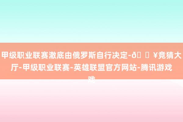 甲级职业联赛澈底由俄罗斯自行决定-🔥竞猜大厅-甲级职业联赛-英雄联盟官方网站-腾讯游戏