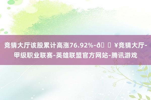 竞猜大厅该股累计高涨76.92%-🔥竞猜大厅-甲级职业联赛-英雄联盟官方网站-腾讯游戏