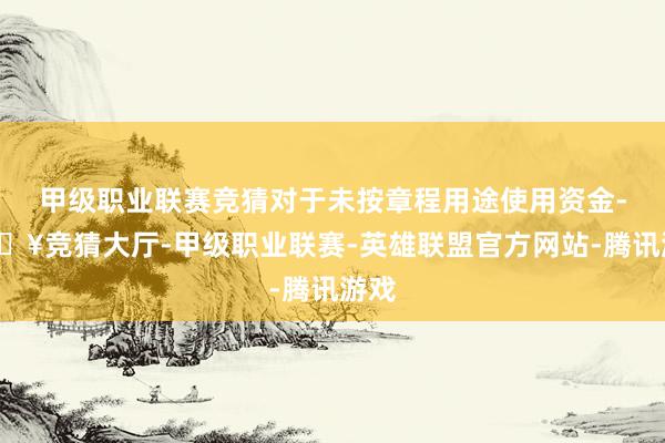 甲级职业联赛竞猜对于未按章程用途使用资金-🔥竞猜大厅-甲级职业联赛-英雄联盟官方网站-腾讯游戏