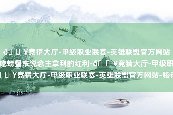 🔥竞猜大厅-甲级职业联赛-英雄联盟官方网站-腾讯游戏因为看到先吃螃蟹东说念主拿到的红利-🔥竞猜大厅-甲级职业联赛-英雄联盟官方网站-腾讯游戏