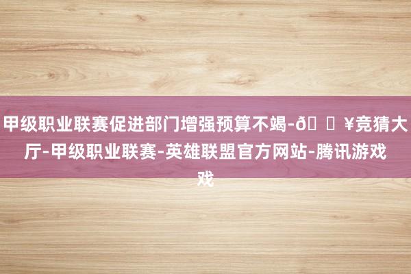 甲级职业联赛促进部门增强预算不竭-🔥竞猜大厅-甲级职业联赛-英雄联盟官方网站-腾讯游戏