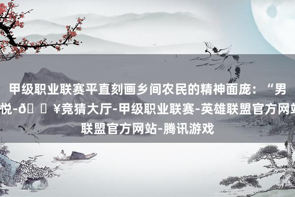 甲级职业联赛平直刻画乡间农民的精神面庞：“男声欣欣女颜悦-🔥竞猜大厅-甲级职业联赛-英雄联盟官方网站-腾讯游戏