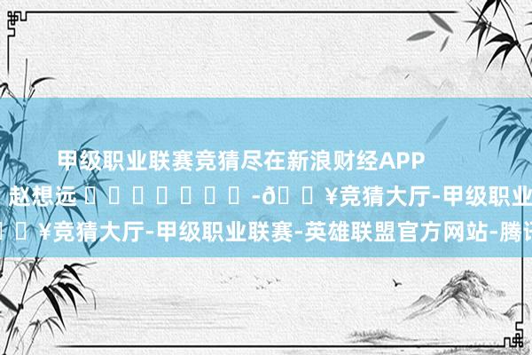 甲级职业联赛竞猜尽在新浪财经APP            						牵累裁剪：赵想远 							-🔥竞猜大厅-甲级职业联赛-英雄联盟官方网站-腾讯游戏