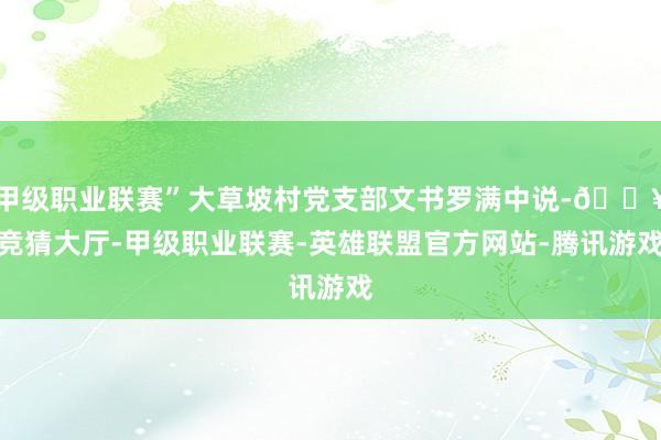 甲级职业联赛”大草坡村党支部文书罗满中说-🔥竞猜大厅-甲级职业联赛-英雄联盟官方网站-腾讯游戏