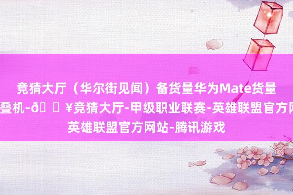 竞猜大厅（华尔街见闻）备货量华为Mate货量华尔街见闻折叠机-🔥竞猜大厅-甲级职业联赛-英雄联盟官方网站-腾讯游戏