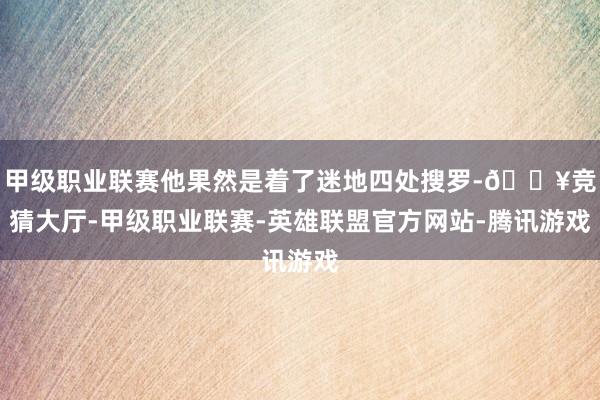 甲级职业联赛他果然是着了迷地四处搜罗-🔥竞猜大厅-甲级职业联赛-英雄联盟官方网站-腾讯游戏