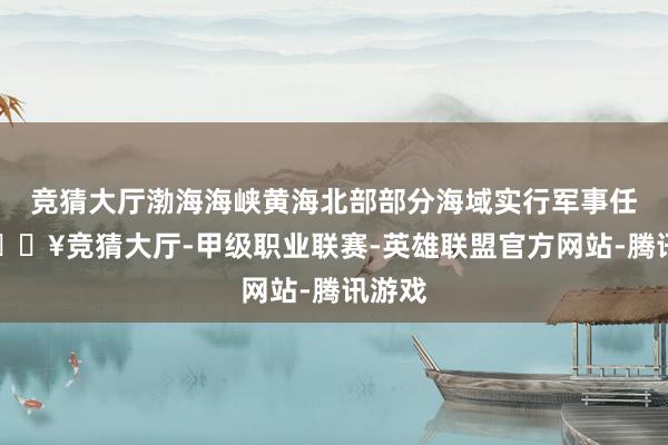 竞猜大厅渤海海峡黄海北部部分海域实行军事任务-🔥竞猜大厅-甲级职业联赛-英雄联盟官方网站-腾讯游戏