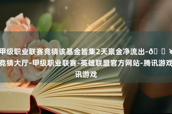 甲级职业联赛竞猜该基金皆集2天禀金净流出-🔥竞猜大厅-甲级职业联赛-英雄联盟官方网站-腾讯游戏