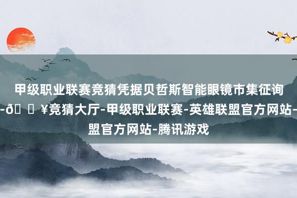 甲级职业联赛竞猜凭据贝哲斯智能眼镜市集征询叙述清楚-🔥竞猜大厅-甲级职业联赛-英雄联盟官方网站-腾讯游戏